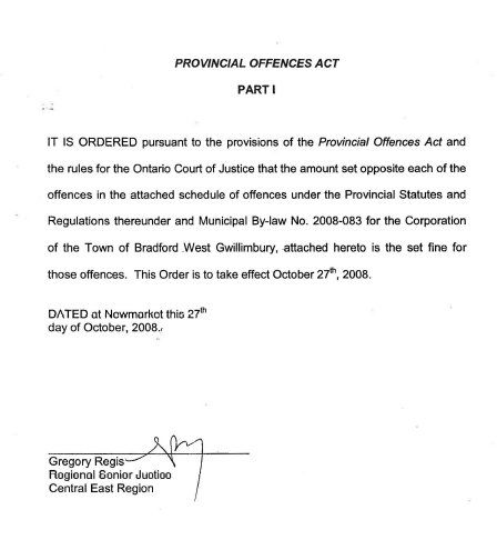 It is ordered pursuant to the provisions of the Provincial Offences Act and the rules for the Ontario Court of justice that the amount set opposite each of the offences in the attached schedule of offences under the Provincial Statues ad Regulations thereunder and Municipal By-law No. 2008-083 for the Corporation of the Town of Bradford West Gwillimbury, attached hereto is the set fine for those offences.  This Order is to take effect October 27th, 2008.  Dated at Newmarket this 27th day of October 2008. 