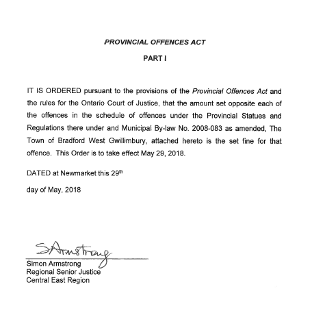 It is ordered pursuant to the provisions of the Provincial Offences Act and the rules for the Ontario Court of Justice, that the amount set opposite each of the offences in the offences in the schedule of offences under the Provincial Statues and Regulations there under and Municipal By-law No. 2008-083 as amended.  The Town of Bradford West Gwillimbury, attached hereto is the set fine for that offence.  This Order is to take effect May 29, 2018.  Dated at Newmarket this 29th day of May, 2018.