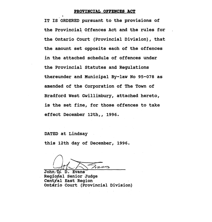 It is ordered pursuant to the provisions of the Provincial Offences Act and the rules for the Ontario Court (Provincial Division), that the amount set opposite each of the offences in the attached schedule of offences under the Provincial Statues and Regulations thereunder and Municipal By-law No. 95-078 as amended of the Corporation of The Town of Bradford West Gwillimbury, attached hereto, is the set fine for that offence to take effect December 12th, 1996.