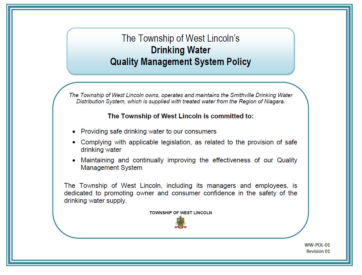 The Township of West Lincoln’s Drinking Water Quality Management System Policy. The Township of West Lincoln owns, operates and maintains the Smithville Drinking Water Distribution System, which is supplied with treated water from the Region of Niagara. The Township of West Lincoln is committed to: Providing safe drinking water to our consumers; Complying with applicable legislation, as related to the provision of safe drinking water; Maintaining and continually improving the effectiveness of our Quality Management System. The Township of West Lincoln, including its managers and employees, is dedicated to promoting owner and consumer confidence in the safety of the drinking water supply. TOWNSHIP OF WEST LINCOLN WW-POL-01 Revision 01